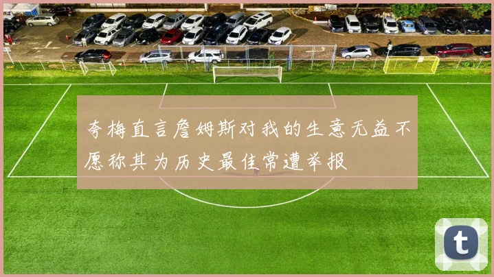 夸梅直言詹姆斯对我的生意无益不愿称其为历史最佳常遭举报