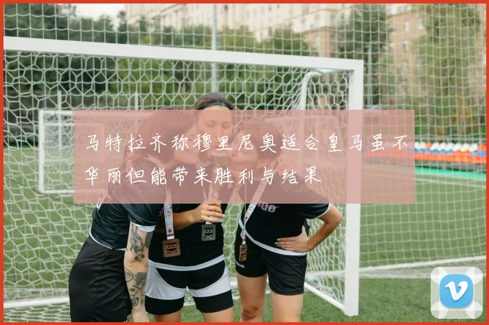 马特拉齐称穆里尼奥适合皇马虽不华丽但能带来胜利与结果