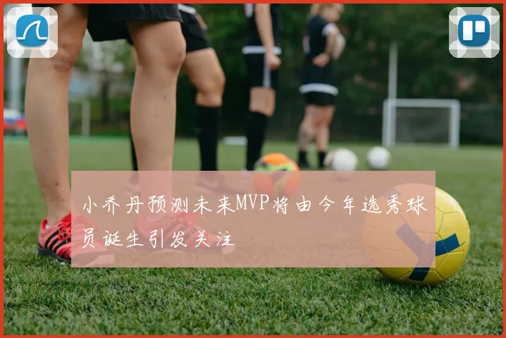 小乔丹预测未来MVP将由今年选秀球员诞生引发关注