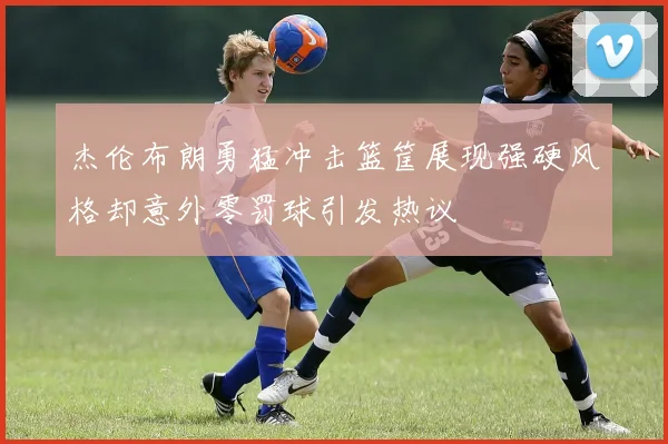 杰伦布朗勇猛冲击篮筐展现强硬风格却意外零罚球引发热议