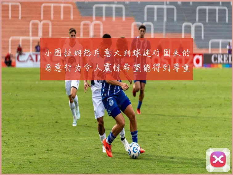 小图拉姆怒斥意大利球迷对国米的恶意行为令人震惊希望能得到尊重与支持