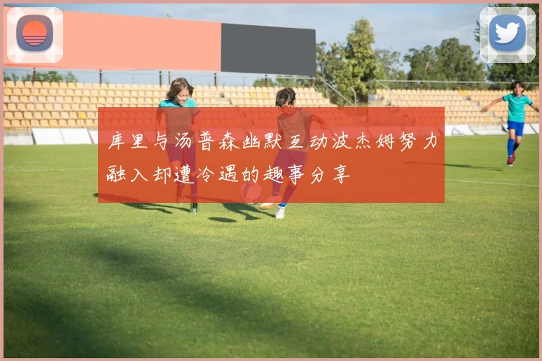 库里与汤普森幽默互动波杰姆努力融入却遭冷遇的趣事分享