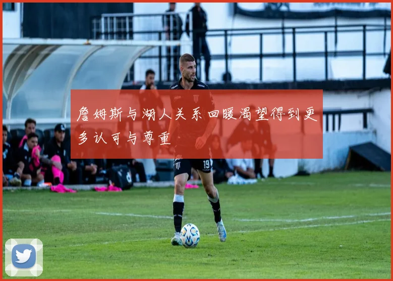 詹姆斯与湖人关系回暖渴望得到更多认可与尊重