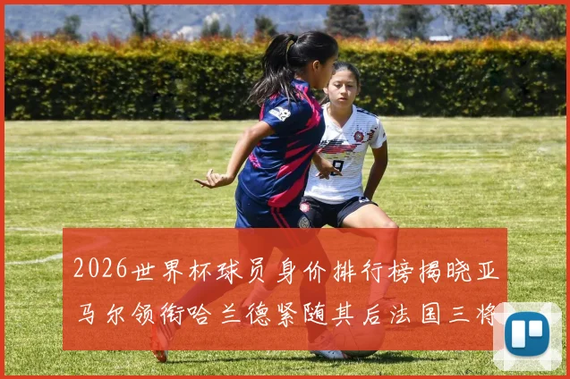 2026世界杯球员身价排行榜揭晓亚马尔领衔哈兰德紧随其后法国三将入围