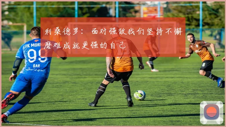 利桑德罗：面对强敌我们坚持不懈磨难成就更强的自己
