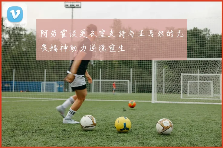 阿劳霍谈更衣室支持与亚马尔的无畏精神助力逆境重生