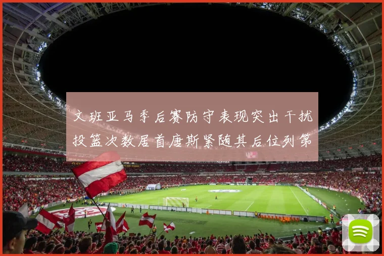 文班亚马季后赛防守表现突出干扰投篮次数居首唐斯紧随其后位列第五