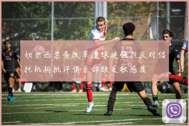 切尔西票务改革遭球迷强烈反对信托机构批评俱乐部缺乏敏感度