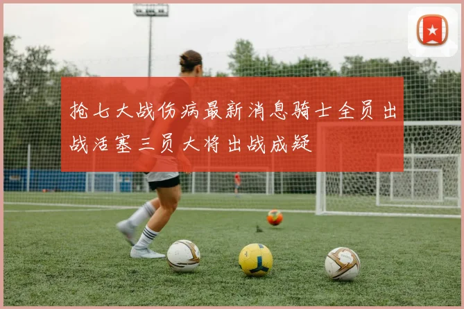抢七大战伤病最新消息骑士全员出战活塞三员大将出战成疑