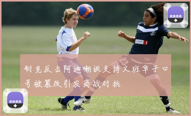耐克反击阿迪嘲讽支持文班华子口号被篡改引发商战对抗