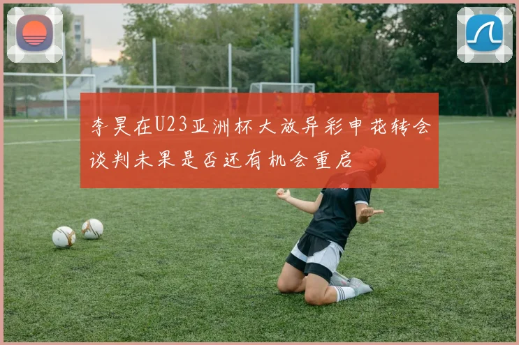 李昊在U23亚洲杯大放异彩申花转会谈判未果是否还有机会重启