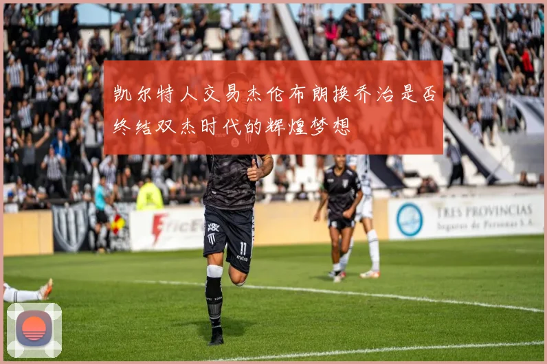 凯尔特人交易杰伦布朗换乔治是否终结双杰时代的辉煌梦想